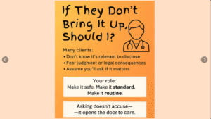 An orange-toned clinical message graphic titled “If They Don’t Bring It Up, Should I?” emphasizes the importance of asking clients about sensitive topics like substance use. It lists common reasons clients may not disclose: not realizing it's relevant, fear of judgment, or assuming providers will ask. The message encourages clinicians to “Make it safe. Make it standard. Make it routine.” and reminds them that “Asking doesn’t accuse—it opens the door to care.” A simple line drawing of a medical provider is shown in the top right corner.